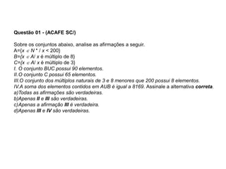 Questão 01 - (ACAFE SC/)
Sobre os conjuntos abaixo, analise as afirmações a seguir.
A={x  N * / x < 200}
B={x  A/ x é múltiplo de 8}
C={x  A/ x é múltiplo de 3}
I. O conjunto BUC possui 90 elementos.
II.O conjunto C possui 65 elementos.
III.O conjunto dos múltiplos naturais de 3 e 8 menores que 200 possui 8 elementos.
IV.A soma dos elementos contidos em AUB é igual a 8169. Assinale a alternativa correta.
a)Todas as afirmações são verdadeiras.
b)Apenas II e III são verdadeiras.
c)Apenas a afirmação III é verdadeira.
d)Apenas III e IV são verdadeiras.
 