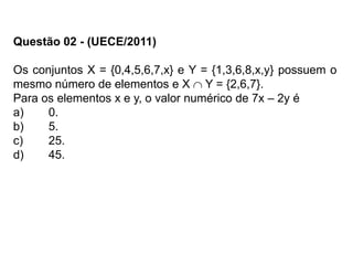 Questão 02 - (UECE/2011)
Os conjuntos X = {0,4,5,6,7,x} e Y = {1,3,6,8,x,y} possuem o
mesmo número de elementos e X  Y = {2,6,7}.
Para os elementos x e y, o valor numérico de 7x – 2y é
a) 0.
b) 5.
c) 25.
d) 45.
 