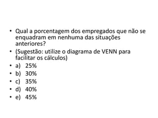 • Qual a porcentagem dos empregados que não se
enquadram em nenhuma das situações
anteriores?
• (Sugestão: utilize o diagrama de VENN para
facilitar os cálculos)
• a) 25%
• b) 30%
• c) 35%
• d) 40%
• e) 45%
 