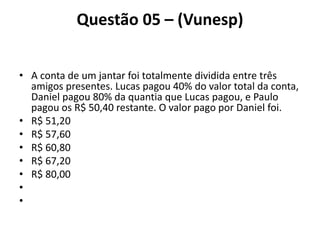 Questão 05 – (Vunesp)
• A conta de um jantar foi totalmente dividida entre três
amigos presentes. Lucas pagou 40% do valor total da conta,
Daniel pagou 80% da quantia que Lucas pagou, e Paulo
pagou os R$ 50,40 restante. O valor pago por Daniel foi.
• R$ 51,20
• R$ 57,60
• R$ 60,80
• R$ 67,20
• R$ 80,00
•
•
 