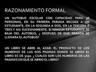UN AUTOBUS ESCOLAR CON CAPACIDAD PARA 36
PERSONAS, EN SU PRIMERA PARADA RECOGE A UN
ESTUDIANTE, EN LA SEGUNDA A DOS, EN LA TERCERA A
TRES Y ASI SUCESIVAMENTE. SI NINGUN ESTUDIANTE SE
BAJA DEL AUTOBUS, ¿ DESPUES DE QUE PARADA SE
LLENARA EL AUTOBUS?
UN LIBRO SE ABRE AL AZAR. EL PRODUCTO DE LOS
NUMEROS DE LAS DOS PAGINAS DONDE SE ABRIO EL
LIBRO ES DE 3192. ¿ CUALES SON LOS NUMEROS DE LAS
PAGINAS EN QUE SE ABRIO EL LIBRO?
RAZONAMIENTO FORMAL
 