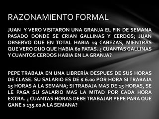 JUAN Y VERO VISITARON UNA GRANJA EL FIN DE SEMANA
PASADO DONDE SE CRIAN GALLINAS Y CERDOS; JUAN
OBSERVO QUE EN TOTAL HABIA 19 CABEZAS, MIENTRAS
QUE VERO DIJO QUE HABIA 60 PATAS. ¿ CUANTAS GALLINAS
Y CUANTOS CERDOS HABIA EN LA GRANJA?
PEPE TRABAJA EN UNA LIBRERÍA DESPUES DE SUS HORAS
DE CLASE. SU SALARIO ES DE $ 6.00 POR HORA SI TRABAJA
15 HORAS A LA SEMANA; SI TRABAJA MAS DE 15 HORAS, SE
LE PAGA SU SALARIO MAS LA MITAD POR CADA HORA
EXTRA. ¿ CUANTAS HORAS DEBETRABAJAR PEPE PARA QUE
GANE $ 135.00 A LA SEMANA?
RAZONAMIENTO FORMAL
 