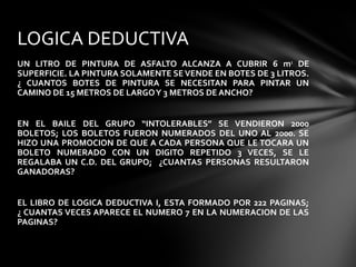 UN LITRO DE PINTURA DE ASFALTO ALCANZA A CUBRIR 6 m2
DE
SUPERFICIE. LA PINTURA SOLAMENTE SE VENDE EN BOTES DE 3 LITROS.
¿ CUANTOS BOTES DE PINTURA SE NECESITAN PARA PINTAR UN
CAMINO DE 15 METROS DE LARGOY 3 METROS DE ANCHO?
EN EL BAILE DEL GRUPO “INTOLERABLES” SE VENDIERON 2000
BOLETOS; LOS BOLETOS FUERON NUMERADOS DEL UNO AL 2000. SE
HIZO UNA PROMOCION DE QUE A CADA PERSONA QUE LE TOCARA UN
BOLETO NUMERADO CON UN DIGITO REPETIDO 3 VECES, SE LE
REGALABA UN C.D. DEL GRUPO; ¿CUANTAS PERSONAS RESULTARON
GANADORAS?
EL LIBRO DE LOGICA DEDUCTIVA I, ESTA FORMADO POR 222 PAGINAS;
¿ CUANTAS VECES APARECE EL NUMERO 7 EN LA NUMERACION DE LAS
PAGINAS?
LOGICA DEDUCTIVA
 