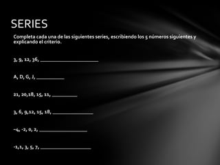 Completa cada una de las siguientes series, escribiendo los 5 números siguientes y
explicando el criterio.
3, 9, 12, 36, _______________________
A, D, G, J, ___________
21, 20,18, 15, 11, __________
3, 6, 9,12, 15, 18, ________________
–4, -2, 0, 2, ___________________
-1,1, 3, 5, 7, ____________________
SERIES
 