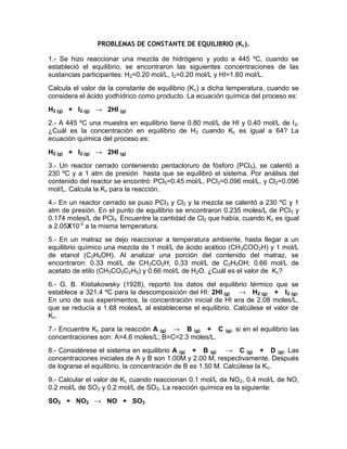 PROBLEMAS DE CONSTANTE DE EQUILIBRIO (Kc).

1.- Se hizo reaccionar una mezcla de hidrógeno y yodo a 445 ºC, cuando se
estableció el equilibrio, se encontraron las siguientes concentraciones de las
sustancias participantes: H2=0.20 mol/L, I2=0.20 mol/L y HI=1.60 mol/L.
Calcula el valor de la constante de equilibrio (Kc) a dicha temperatura, cuando se
considera el ácido yodhídrico como producto. La ecuación química del proceso es:
H2 (g) + I2 (g) → 2HI (g)
2.- A 445 ºC una muestra en equilibrio tiene 0.80 mol/L de HI y 0.40 mol/L de I2.
¿Cuál es la concentración en equilibrio de H2 cuando Kc es igual a 64? La
ecuación química del proceso es:
H2 (g) + I2 (g) → 2HI (g)
3.- Un reactor cerrado conteniendo pentacloruro de fósforo (PCl5), se calentó a
230 ºC y a 1 atm de presión hasta que se equilibró el sistema. Por análisis del
contenido del reactor se encontró: PCl5=0.45 mol/L, PCl3=0.096 mol/L, y Cl2=0.096
mol/L. Calcula la Kc para la reacción.
4.- En un reactor cerrado se puso PCl3 y Cl2 y la mezcla se calentó a 230 ºC y 1
atm de presión. En el punto de equilibrio se encontraron 0.235 moles/L de PCl 5 y
0.174 moles/L de PCl3. Encuentre la cantidad de Cl2 que había, cuando Kc es igual
a 2.05X10-2 a la misma temperatura.
5.- En un matraz se dejo reaccionar a temperatura ambiente, hasta llegar a un
equilibrio químico una mezcla de 1 mol/L de ácido acético (CH 3COO2H) y 1 mol/L
de etanol (C2H5OH). Al analizar una porción del contenido del matraz, se
encontraron: 0.33 mol/L de CH3CO2H; 0.33 mol/L de C2H5OH; 0.66 mol/L de
acetato de etilo (CH3CO2C2H5) y 0.66 mol/L de H2O. ¿Cuál es el valor de Kc?
6.- G. B. Kistiakowsky (1928), reportó los datos del equilibrio térmico que se
establece a 321.4 ºC para la descomposición del HI: 2HI (g) → H2 (g) + I2 (g).
En uno de sus experimentos, la concentración inicial de HI era de 2.08 moles/L,
que se reducía a 1.68 moles/L al establecerse el equilibrio. Calcúlese el valor de
Kc .
7.- Encuentre Kc para la reacción A (g) → B (g) + C       (g),   si en el equilibrio las
concentraciones son: A=4.6 moles/L; B=C=2.3 moles/L.
8.- Considérese el sistema en equilibrio A (g) + B (g) → C (g) + D (g). Las
concentraciones iniciales de A y B son 1.00M y 2.00 M, respectivamente. Después
de lograrse el equilibrio, la concentración de B es 1.50 M. Calcúlese la Kc.
9.- Calcular el valor de Kc cuando reaccionan 0.1 mol/L de NO2, 0.4 mol/L de NO,
0.2 mol/L de SO2 y 0.2 mol/L de SO3. La reacción química es la siguiente:
SO2 + NO2 → NO + SO3
 