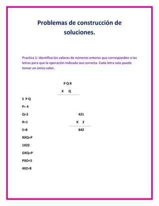 Problemas de construcción de
soluciones.

Practica 1: identifica los valores de números enteros que corresponden a las
letras para que la operación indicada sea correcta. Cada letra solo puede
tomar un único valor.

PQR
X

Q

S PQ
P= 4
Q=2
R=1
S=8
RXQ=P
1X22
OXQ=P
PXO=5
4X2=8

421
X

2
842

 