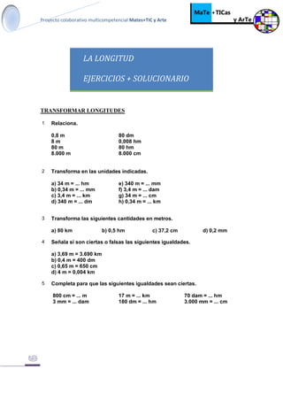 Proyecto colaborativo multicompetencial Mates+TIC y Arte
LA LONGITUD
EJERCICIOS + SOLUCIONARIO
TRANSFORMAR LONGITUDES
1 Relaciona.
0,8 m 80 dm
8 m 0,008 hm
80 m 80 hm
8.000 m 8.000 cm
2 Transforma en las unidades indicadas.
a) 34 m = ... hm e) 340 m = ... mm
b) 0,34 m = ... mm f) 3,4 m = ... dam
c) 3,4 m = ... km g) 34 m = ... cm
d) 340 m = ... dm h) 0,34 m = ... km
3 Transforma las siguientes cantidades en metros.
a) 80 km b) 0,5 hm c) 37,2 cm d) 0,2 mm
4 Señala si son ciertas o falsas las siguientes igualdades.
a) 3,69 m = 3.690 km
b) 0,4 m = 400 dm
c) 0,65 m = 650 cm
d) 4 m = 0,004 km
5 Completa para que las siguientes igualdades sean ciertas.
800 cm = ... m 17 m = ... km 70 dam = ... hm
3 mm = ... dam 180 dm = ... hm 3.000 mm = ... cm
 