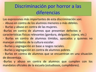 Discriminación por horror a las
                  diferencias
Las expresiones más importantes de esta discriminación son:
- Abuso en contra de los alumnos menores o más débiles.
- Burlas y abuso en contra de las mujeres.
-Burlas en contra de alumnos que presentan defectos o
características físicas relevantes (gordura, delgadez, cojera, etc.)
- Burlas en contra de alumnos tímidos, apocados y quienes no
manejan símbolos de la cultura escolar.
- Burlas y segregación en base a rasgos raciales.
- Burlas y segregación en contra de alumnos pobres.
- Burlas en contra de alumnos que se encuentran en una situación
de desventaja.
-Burlas y abuso en contra de alumnos que cumplen con los
mandatos oficiales de la escuela (estudiosos, cumplidores).
 