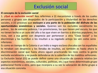 Exclusión social
El concepto de la exclusión social
1. ¿Qué es exclusión social? Nos referimos a (i) mecanismos a través de los cuales
personas y grupos son despojados de la participación y titularidad de los derechos
sociales, o (ii) procesos que excluyen a una parte de la población del disfrute de las
oportunidades económicas y sociales. Quienes son los excluidos socialmente los
pobres , los de extrema pobreza, l os provincianos, los que tienen piel oscura, los que
no tienen techo o un auto del año o los que viven en barrios o distritos populares, los
ricos, ven a esa gente con desprecio por pertenecer a otra “Clase Social” y los
discriminan y los humillan o los insultan a su regalado antojo los ven como seres
inferiores                                                                             .
Es como en tiempo de la Colonia si un Indio o negro esclavo chocaba con los españoles
lo miraban con desprecio y los llenaba de insultos, así también es hasta ahora la
discriminación social que hasta ahora siguen practicando los ricos contra la gente
excluida socialmente y no puede defenderse de la soberbia de los malditos señorones.
La Exclusión Social (ES) se puede definir como una situación de carencia relativa (en
aspectos económicos, sociales, culturales, políticos, etc.) que tiene determinado grupo
poblacional frente a otro, pero que incorpora a su vez la valoración de dicho grupo a
esa situación concreta.
 