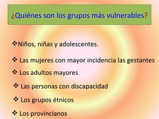 ¿Quiénes son los grupos más vulnerables?


Niños, niñas y adolescentes.

 Las mujeres con mayor incidencia las gestantes
 Los adultos mayores
 Las personas con discapacidad
 Los grupos étnicos
 Los provincianos
 