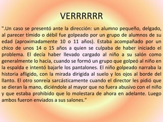 VERRRRRR
".Un caso se presentó ante la dirección: un alumno pequeño, delgado,
al parecer tímido o débil fue golpeado por un grupo de alumnos de su
edad (aproximadamente 10 o 11 años). Estaba acompañado por un
chico de unos 14 o 15 años a quien se culpaba de haber iniciado el
problema. El decía haber llevado cargado al niño a su salón como
generalmente lo hacía, cuando se formó un grupo que golpeó al niño en
la espalda e intentó bajarle los pantalones. El niño golpeado narraba la
historia afligido, con la mirada dirigida al suelo y los ojos al borde del
llanto. El otro sonreía sarcásticamente cuando el director les pidió que
se dieran la mano, diciéndole al mayor que no fuera abusivo con el niño
y que estaba prohibido que lo molestara de ahora en adelante. Luego
ambos fueron enviados a sus salones."
 