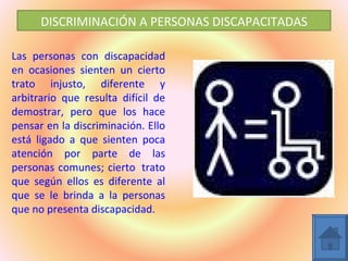 DISCRIMINACIÓN A PERSONAS DISCAPACITADAS

Las personas con discapacidad
en ocasiones sienten un cierto
trato injusto, diferente y
arbitrario que resulta difícil de
demostrar, pero que los hace
pensar en la discriminación. Ello
está ligado a que sienten poca
atención por parte de las
personas comunes; cierto trato
que según ellos es diferente al
que se le brinda a la personas
que no presenta discapacidad.
 