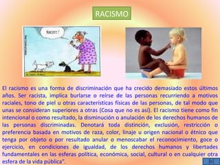 RACISMO




El racismo es una forma de discriminación que ha crecido demasiado estos últimos
años. Ser racista, implica burlarse o reírse de las personas recurriendo a motivos
raciales, tono de piel u otras características físicas de las personas, de tal modo que
unas se consideran superiores a otras (Cosa que no es así). El racismo tiene como fin
intencional o como resultado, la disminución o anulación de los derechos humanos de
las personas discriminadas. Denotará toda distinción, exclusión, restricción o
preferencia basada en motivos de raza, color, linaje u origen nacional o étnico que
tenga por objeto o por resultado anular o menoscabar el reconocimiento, goce o
ejercicio, en condiciones de igualdad, de los derechos humanos y libertades
fundamentales en las esferas política, económica, social, cultural o en cualquier otra
esfera de la vida pública".
 