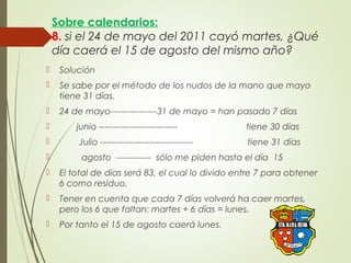 Sobre calendarios:
8. si el 24 de mayo del 2011 cayó martes, ¿Qué
día caerá el 15 de agosto del mismo año?
 Solución
 Se sabe por el método de los nudos de la mano que mayo
tiene 31 días.
 24 de mayo----------------31 de mayo = han pasado 7 días
 junio --------------------------- tiene 30 días
 Julio -------------------------------- tiene 31 días
 agosto ------------ sólo me piden hasta el día 15
 El total de días será 83, el cual lo divido entre 7 para obtener
6 como residuo.
 Tener en cuenta que cada 7 días volverá ha caer martes,
pero los 6 que faltan: martes + 6 días = lunes.
 Por tanto el 15 de agosto caerá lunes.
 