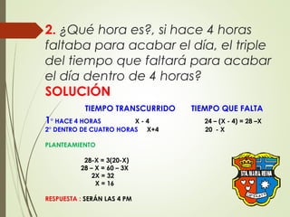 2. ¿Qué hora es?, si hace 4 horas
faltaba para acabar el día, el triple
del tiempo que faltará para acabar
el día dentro de 4 horas?
SOLUCIÓN
TIEMPO TRANSCURRIDO TIEMPO QUE FALTA
1° HACE 4 HORAS X - 4 24 – (X - 4) = 28 –X
2° DENTRO DE CUATRO HORAS X+4 20 - X
PLANTEAMIENTO
28-X = 3(20-X)
28 – X = 60 – 3X
2X = 32
X = 16
RESPUESTA : SERÁN LAS 4 PM
 