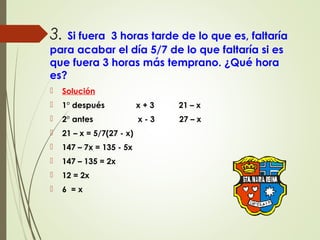 3. Si fuera 3 horas tarde de lo que es, faltaría
para acabar el día 5/7 de lo que faltaría si es
que fuera 3 horas más temprano. ¿Qué hora
es?
 Solución
 1° después x + 3 21 – x
 2° antes x - 3 27 – x
 21 – x = 5/7(27 - x)
 147 – 7x = 135 - 5x
 147 – 135 = 2x
 12 = 2x
 6 = x
 