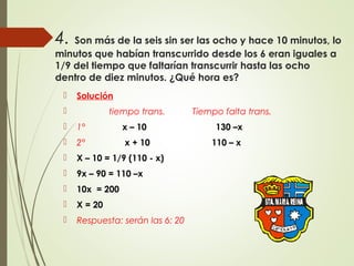 4. Son más de la seis sin ser las ocho y hace 10 minutos, lo
minutos que habían transcurrido desde los 6 eran iguales a
1/9 del tiempo que faltarían transcurrir hasta las ocho
dentro de diez minutos. ¿Qué hora es?
 Solución
 tiempo trans. Tiempo falta trans.
 1° x – 10 130 –x
 2° x + 10 110 – x
 X – 10 = 1/9 (110 - x)
 9x – 90 = 110 –x
 10x = 200
 X = 20
 Respuesta: serán las 6: 20
 
