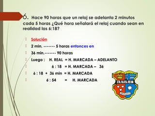 6. Hace 90 horas que un reloj se adelanta 2 minutos
cada 5 horas ¿Qué hora señalará el reloj cuando sean en
realidad las 6:18?
 Solución
 2 min. ------- 5 horas entonces en
 36 min.------- 90 horas
 Luego : H. REAL = H. MARCADA – ADELANTO
 6 : 18 = H. MARCADA – 36
 6 : 18 + 36 min = H. MARCADA
 6 : 54 = H. MARCADA
 