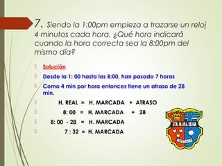 7. Siendo la 1:00pm empieza a trazarse un reloj
4 minutos cada hora. ¿Qué hora indicará
cuando la hora correcta sea la 8:00pm del
mismo día?
 Solución
 Desde la 1: 00 hasta las 8:00, han pasado 7 horas
 Como 4 min por hora entonces tiene un atraso de 28
min.
 H. REAL = H. MARCADA + ATRASO
 8: 00 = H. MARCADA + 28
 8: 00 - 28 = H. MARCADA
 7 : 32 = H. MARCADA
 