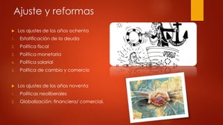 Ajuste y reformas 
 Los ajustes de los años ochenta 
1. Estatificación de la deuda 
2. Política fiscal 
3. Política monetaria 
4. Política salarial 
5. Política de cambio y comercio 
 Los ajustes de los años noventa 
1. Políticas neoliberales 
2. Globalización: financiera/ comercial. 
 