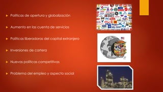  Políticas de apertura y globalización 
 Aumento en las cuenta de servicios 
 Políticas liberadoras del capital extranjero 
 Inversiones de cartera 
 Nuevas políticas competitivas 
 Problema del empleo y aspecto social 
 