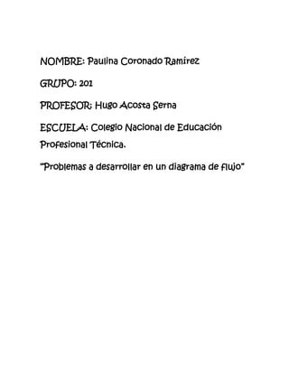 NOMBRE: Paulina Coronado Ramírez
GRUPO: 201
PROFESOR: Hugo Acosta Serna
ESCUELA: Colegio Nacional de Educación
Profesional Técnica.
“Problemas a desarrollar en un diagrama de flujo”
 