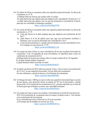 16) Un objeto de 20 kg se encuentra sobre una superficie plana horizontal. La fuerza de
rozamiento es 15 N.
a) Dibuja todas las fuerzas que actúan sobre el cuerpo.
b) ¿Qué fuerza hay que aplicar para que adquiera una velocidad de 36 km/h en 5 s?
c) ¿Qué fuerza hay que aplicar, una vez que ha alcanzado la velocidad de 36 km/h,
para que esa velocidad se mantenga constante?
https://youtu.be/LHkTBkg2VOI
17) Un carrito de 40 kg se encuentra sobre una superficie plana horizontal. La fuerza de
rozamiento es 15 N.
a) ¿Con qué fuerza se le debe empujar para que adquiera una aceleración de 0,8
m/s2
?
b) ¿Qué fuerza se le ha de aplicar para que siga con movimiento rectilíneo y
uniforme, una vez que ha alcanzado una velocidad de 2 m/s?
c) ¿Cuál será la aceleración si, cuando está moviéndose con una velocidad de 2 m/s,
se le empuja con una fuerza de 17 N?
https://youtu.be/HMjQfGQ_9oI
18) Un cuerpo de masa 10 Kg va a una velocidad de 20 m/s por un plano horizontal sin
rozamiento. A los 10 segundos de estar moviéndose, la superficie pasa a tener un
coeficiente de rozamiento de 0,2.
a) Dibuja todas las fuerzas que actúan sobre el cuerpo a partir de los 10 segundos.
b) ¿Cuánto tiempo tardara en pararse?
c) ¿Qué distancia habrá recorrido en total?
https://youtu.be/jBzRJQxBg7E
19) Se aplica una fuerza de 40 N sobre una caja de 12 kg y ésta se mueve con aceleración
de 2,5 m/s2
en una superficie horizontal. ¿Existe fuerza de rozamiento?
En caso afirmativo, calcula la fuerza y el coeficiente de rozamiento.
https://youtu.be/-KgesfMSWKs
20) Un bloque de masa 1 000 kg se mueve sobre una superficie horizontal bajo la acción
de una fuerza, cuya dirección forma un ángulo de 30º con la horizontal y sentido
hacia arriba. Si el coeficiente de rozamiento es 0,2, ¿calcula cuál debe ser el valor de
la fuerza para que el bloque se mueva con velocidad constante?
https://youtu.be/NavQOoHXdxw
21) Un cuerpo de 5 kg se mueve en un plano horizontal por la acción de una fuerza de
49 N. Si el coeficiente de rozamiento entre el cuerpo y el plano es de µ = 0,4, calcula:
a) La aceleración del movimiento
b) La velocidad que tiene al final de los 10 m de recorrido
c) El tiempo que ha tardado en recorrer los 10 m
https://youtu.be/5EHMREt8Two
 