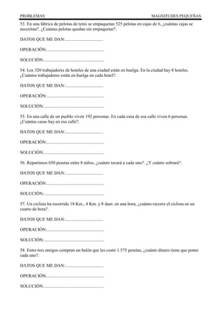 PROBLEMAS MAGNITUDES PEQUEÑAS
53. En una fábrica de pelotas de tenis se empaquetan 525 pelotas en cajas de 6, ¿cuántas cajas se
necesitan?. ¿Cuántas pelotas quedan sin empaquetar?.
DATOS QUE ME DAN:..................................
OPERACIÓN:...................................................
SOLUCIÓN:......................................................
54. Los 320 trabajadores de hoteles de una ciudad están en huelga. En la ciudad hay 8 hoteles.
¿Cuántos trabajadores están en huelga en cada hotel?.
DATOS QUE ME DAN:..................................
OPERACIÓN:...................................................
SOLUCIÓN:......................................................
55. En una calle de un pueblo viven 192 personas. En cada casa de esa calle viven 6 personas.
¿Cuántas casas hay en esa calle?.
DATOS QUE ME DAN:..................................
OPERACIÓN:...................................................
SOLUCIÓN:......................................................
56. Repartimos 650 pesetas entre 8 niños, ¿cuánto tocará a cada uno?. ¿Y cuánto sobrará?.
DATOS QUE ME DAN:..................................
OPERACIÓN:...................................................
SOLUCIÓN:......................................................
57. Un ciclista ha recorrido 18 Km., 4 Km. y 8 dam. en una hora, ¿cuánto recorre el ciclista en un
cuarto de hora?.
DATOS QUE ME DAN:..................................
OPERACIÓN:...................................................
SOLUCIÓN:......................................................
58. Entre tres amigos compran un balón que les costó 1.575 pesetas, ¿cuánto dinero tiene que poner
cada uno?.
DATOS QUE ME DAN:..................................
OPERACIÓN:...................................................
SOLUCIÓN:......................................................
 