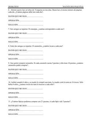 PROBLEMAS MAGNITUDES PEQUEÑAS
6. Antonio quiere leer un tebeo de 18 páginas en tres días. Desea leer el mismo número de páginas
cada día. ¿Cuántas páginas debe leer cada día?.
DATOS QUE ME DAN:..................................
OPERACIÓN:...................................................
SOLUCIÓN:......................................................
7. Seis amigos se reparten 18 estampas, ¿cuántas corresponden a cada uno?.
DATOS QUE ME DAN:..................................
OPERACIÓN:...................................................
SOLUCIÓN:......................................................
8. Entre dos amigas se reparten 18 caramelos, ¿cuántos tocan a cada una?.
DATOS QUE ME DAN:..................................
OPERACIÓN:...................................................
SOLUCIÓN:......................................................
9. Ana quiere comprar caramelos. Si cada caramelo cuesta 3 pesetas y ella tiene 18 pesetas, ¿cuántos
caramelos podrá comprar?.
DATOS QUE ME DAN:..................................
OPERACIÓN:...................................................
SOLUCIÓN:......................................................
10. Aníbal cumplió 6 años y su madre le compró una tarta. La madre cortó la tarta en 16 trozos. Sólo
había 8 niños, ¿cuántos trozos de tarta le tocaron a cada niño?.
DATOS QUE ME DAN:..................................
OPERACIÓN:...................................................
SOLUCIÓN:......................................................
11. ¿Cuántos lápices podemos comprar con 21 pesetas, si cada lápiz vale 3 pesetas?.
DATOS QUE ME DAN:..................................
OPERACIÓN:...................................................
SOLUCIÓN:......................................................
 