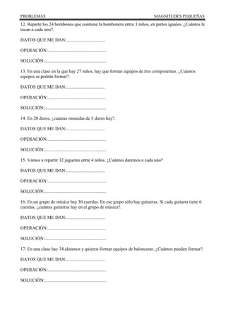 PROBLEMAS MAGNITUDES PEQUEÑAS
12. Reparte los 24 bombones que contiene la bombonera entre 3 niños, en partes iguales. ¿Cuántos le
tocan a cada uno?.
DATOS QUE ME DAN:..................................
OPERACIÓN:...................................................
SOLUCIÓN:......................................................
13. En una clase en la que hay 27 niños, hay que formar equipos de tres componentes. ¿Cuántos
equipos se podrán formar?.
DATOS QUE ME DAN:..................................
OPERACIÓN:...................................................
SOLUCIÓN:......................................................
14. En 20 duros, ¿cuántas monedas de 5 duros hay?.
DATOS QUE ME DAN:..................................
OPERACIÓN:...................................................
SOLUCIÓN:......................................................
15. Vamos a repartir 32 juguetes entre 4 niños. ¿Cuántos daremos a cada uno?
DATOS QUE ME DAN:..................................
OPERACIÓN:...................................................
SOLUCIÓN:......................................................
16. En un grupo de música hay 30 cuerdas. En ese grupo sólo hay guitarras. Si cada guitarra tiene 6
cuerdas, ¿cuántas guitarras hay en el grupo de música?.
DATOS QUE ME DAN:..................................
OPERACIÓN:...................................................
SOLUCIÓN:......................................................
17. En una clase hay 34 alumnos y quieren formar equipos de baloncesto. ¿Cuántos pueden formar?.
DATOS QUE ME DAN:..................................
OPERACIÓN:...................................................
SOLUCIÓN:......................................................
 