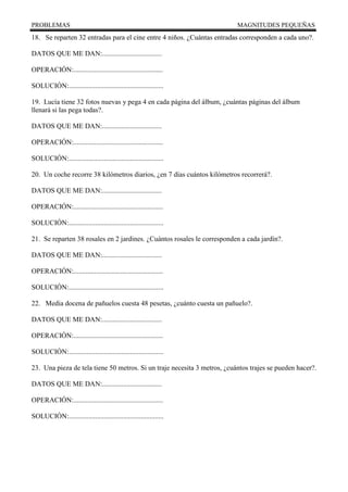 PROBLEMAS MAGNITUDES PEQUEÑAS
18. Se reparten 32 entradas para el cine entre 4 niños. ¿Cuántas entradas corresponden a cada uno?.
DATOS QUE ME DAN:..................................
OPERACIÓN:...................................................
SOLUCIÓN:......................................................
19. Lucía tiene 32 fotos nuevas y pega 4 en cada página del álbum, ¿cuántas páginas del álbum
llenará si las pega todas?.
DATOS QUE ME DAN:..................................
OPERACIÓN:...................................................
SOLUCIÓN:......................................................
20. Un coche recorre 38 kilómetros diarios, ¿en 7 días cuántos kilómetros recorrerá?.
DATOS QUE ME DAN:..................................
OPERACIÓN:...................................................
SOLUCIÓN:......................................................
21. Se reparten 38 rosales en 2 jardines. ¿Cuántos rosales le corresponden a cada jardín?.
DATOS QUE ME DAN:..................................
OPERACIÓN:...................................................
SOLUCIÓN:......................................................
22. Media docena de pañuelos cuesta 48 pesetas, ¿cuánto cuesta un pañuelo?.
DATOS QUE ME DAN:..................................
OPERACIÓN:...................................................
SOLUCIÓN:......................................................
23. Una pieza de tela tiene 50 metros. Si un traje necesita 3 metros, ¿cuántos trajes se pueden hacer?.
DATOS QUE ME DAN:..................................
OPERACIÓN:...................................................
SOLUCIÓN:......................................................
 