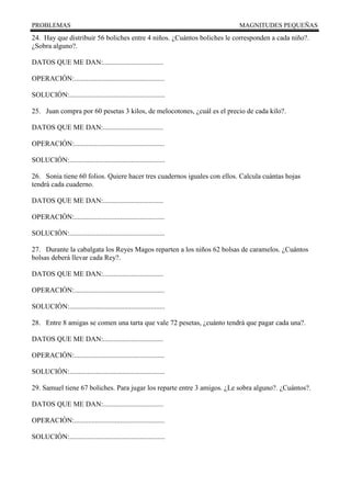 PROBLEMAS MAGNITUDES PEQUEÑAS
24. Hay que distribuir 56 boliches entre 4 niños. ¿Cuántos boliches le corresponden a cada niño?.
¿Sobra alguno?.
DATOS QUE ME DAN:..................................
OPERACIÓN:...................................................
SOLUCIÓN:......................................................
25. Juan compra por 60 pesetas 3 kilos, de melocotones, ¿cuál es el precio de cada kilo?.
DATOS QUE ME DAN:..................................
OPERACIÓN:...................................................
SOLUCIÓN:......................................................
26. Sonia tiene 60 folios. Quiere hacer tres cuadernos iguales con ellos. Calcula cuántas hojas
tendrá cada cuaderno.
DATOS QUE ME DAN:..................................
OPERACIÓN:...................................................
SOLUCIÓN:......................................................
27. Durante la cabalgata los Reyes Magos reparten a los niños 62 bolsas de caramelos. ¿Cuántos
bolsas deberá llevar cada Rey?.
DATOS QUE ME DAN:..................................
OPERACIÓN:...................................................
SOLUCIÓN:......................................................
28. Entre 8 amigas se comen una tarta que vale 72 pesetas, ¿cuánto tendrá que pagar cada una?.
DATOS QUE ME DAN:..................................
OPERACIÓN:...................................................
SOLUCIÓN:......................................................
29. Samuel tiene 67 boliches. Para jugar los reparte entre 3 amigos. ¿Le sobra alguno?. ¿Cuántos?.
DATOS QUE ME DAN:..................................
OPERACIÓN:...................................................
SOLUCIÓN:......................................................
 