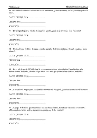 PROBLEMAS MAGNITUDES PEQUEÑAS
30. Para construir una balsa 5 niños necesitan 65 troncos, ¿cuántos troncos tendrá que conseguir cada
niño?.
DATOS QUE ME DAN:..................................
OPERACIÓN:...................................................
SOLUCIÓN:......................................................
31. He comprado por 72 pesetas 8 cuadernos iguales, ¿cuál es el precio de cada cuaderno?.
DATOS QUE ME DAN:..................................
OPERACIÓN:...................................................
SOLUCIÓN:......................................................
32. Un tonel tiene 85 litros de agua, ¿cuántas garrafas de 6 litros podemos llenar?. ¿Cuántos litros
sobran?.
DATOS QUE ME DAN:..................................
OPERACIÓN:...................................................
SOLUCIÓN:......................................................
33. En el teleférico de El Teide hay 90 personas que quieren subir al pico. En cada viaje sólo
pueden subir 9 personas, ¿cuántos viajes harán falta para que puedan subir todas las personas?.
DATOS QUE ME DAN:..................................
OPERACIÓN:...................................................
SOLUCIÓN:......................................................
34. Un avión lleva 90 pasajeros. En cada asiento van tres pasajeros, ¿cuántos asientos lleva el avión?.
DATOS QUE ME DAN:..................................
OPERACIÓN:...................................................
SOLUCIÓN:......................................................
35. Un grupo de 4 chicas quiere construir una caseta de madera. Para hacer la caseta necesitan 92
tablas, ¿cuántas tablas tendrán que conseguir cada una de las chichas?.
DATOS QUE ME DAN:..................................
OPERACIÓN:...................................................
SOLUCIÓN:......................................................
 