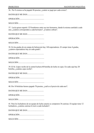 PROBLEMAS MAGNITUDES PEQUEÑAS
36. Por 8 cromos se ha pagado 96 pesetas, ¿cuánto se pagó por cada cromo?.
DATOS QUE ME DAN:..................................
OPERACIÓN:...................................................
SOLUCIÓN:......................................................
37. Lucía quiere repartir 125 bombones entre sus tres hermanos, dando la misma cantidad a cada
uno, ¿cuántos corresponden a cada hermano?. ¿Cuántos sobran?.
DATOS QUE ME DAN:..................................
OPERACIÓN:...................................................
SOLUCIÓN:......................................................
38. En las gradas de un campo de baloncesto hay 140 espectadores. El campo tiene 4 gradas,
¿cuántos espectadores hay en cada grada?.
DATOS QUE ME DAN:..................................
OPERACIÓN:...................................................
SOLUCIÓN:......................................................
39. El Sr. López recibe de la central lechera 60 botellas de leche en cajas. En cada caja hay 20
botellas, ¿cuántas cajas recibe?.
DATOS QUE ME DAN:..................................
OPERACIÓN:...................................................
SOLUCIÓN:......................................................
40. Por 10 boliches hemos pagado 70 pesetas, ¿cuál es el precio de cada uno?.
DATOS QUE ME DAN:..................................
OPERACIÓN:...................................................
SOLUCIÓN:......................................................
41. Para los luchadores de un equipo de lucha canaria se compraron 36 camisas. El equipo tiene 12
luchadores, ¿cuántas camisas le tocó a cada luchador?.
DATOS QUE ME DAN:..................................
OPERACIÓN:...................................................
SOLUCIÓN:......................................................
 