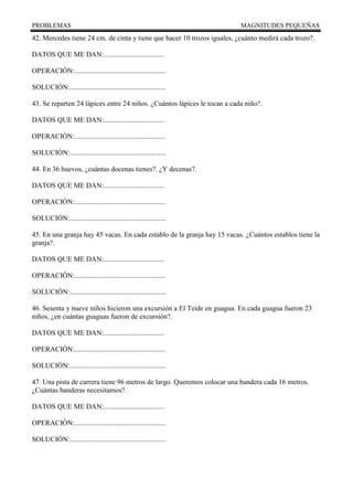 PROBLEMAS MAGNITUDES PEQUEÑAS
42. Mercedes tiene 24 cm. de cinta y tiene que hacer 10 trozos iguales, ¿cuánto medirá cada trozo?.
DATOS QUE ME DAN:..................................
OPERACIÓN:...................................................
SOLUCIÓN:......................................................
43. Se reparten 24 lápices entre 24 niños. ¿Cuántos lápices le tocan a cada niño?.
DATOS QUE ME DAN:..................................
OPERACIÓN:...................................................
SOLUCIÓN:......................................................
44. En 36 huevos, ¿cuántas docenas tienes?. ¿Y decenas?.
DATOS QUE ME DAN:..................................
OPERACIÓN:...................................................
SOLUCIÓN:......................................................
45. En una granja hay 45 vacas. En cada establo de la granja hay 15 vacas. ¿Cuántos establos tiene la
granja?.
DATOS QUE ME DAN:..................................
OPERACIÓN:...................................................
SOLUCIÓN:......................................................
46. Sesenta y nueve niños hicieron una excursión a El Teide en guagua. En cada guagua fueron 23
niños, ¿en cuántas guaguas fueron de excursión?.
DATOS QUE ME DAN:..................................
OPERACIÓN:...................................................
SOLUCIÓN:......................................................
47. Una pista de carrera tiene 96 metros de largo. Queremos colocar una bandera cada 16 metros.
¿Cuántas banderas necesitamos?.
DATOS QUE ME DAN:..................................
OPERACIÓN:...................................................
SOLUCIÓN:......................................................
 