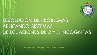 RESOLUCIÓN DE PROBLEMAS
APLICANDO SISTEMAS
DE ECUACIONES DE 2 Y 3 INCÓGNITAS
DOCENTE: ING. MIGUEL ANGEL GÓMEZ CARÍAS
 