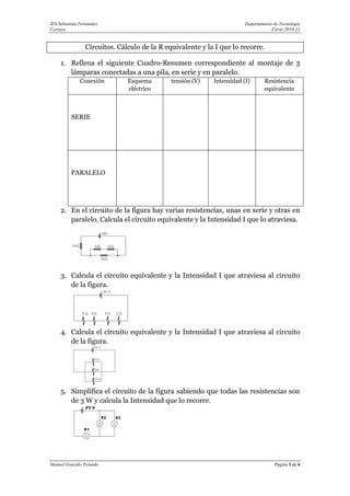 IES Sebastián Fernández                                                 Departamento de Tecnología
Cartaya                                                                             Curso 2010-11


                 Circuitos. Cálculo de la R equivalente y la I que lo recorre.

     1. Rellena el siguiente Cuadro-Resumen correspondiente al montaje de 3
        lámparas conectadas a una pila, en serie y en paralelo.
              Conexión         Esquema        tensión (V)   Intensidad (I)       Resistencia
                               eléctrico                                         equivalente



          SERIE




          PARALELO




     2. En el circuito de la figura hay varias resistencias, unas en serie y otras en
        paralelo. Calcula el circuito equivalente y la Intensidad I que lo atraviesa.




     3. Calcula el circuito equivalente y la Intensidad I que atraviesa al circuito
        de la figura.




     4. Calcula el circuito equivalente y la Intensidad I que atraviesa al circuito
        de la figura.




     5. Simplifica el circuito de la figura sabiendo que todas las resistencias son
        de 3 W y calcula la Intensidad que lo recorre.




Manuel Gonzalo Peinado                                                               Página 3 de 6
 