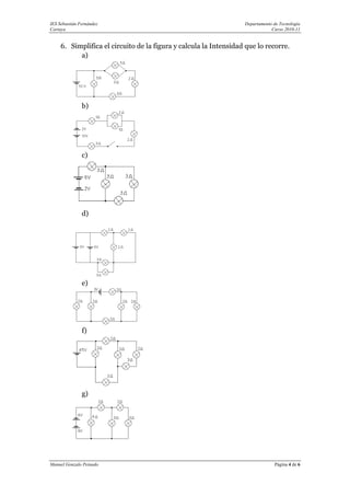 IES Sebastián Fernández                                            Departamento de Tecnología
Cartaya                                                                        Curso 2010-11


     6. Simplifica el circuito de la figura y calcula la Intensidad que lo recorre.
           a)




               b)




               c)




               d)




               e)




               f)




               g)




Manuel Gonzalo Peinado                                                          Página 4 de 6
 