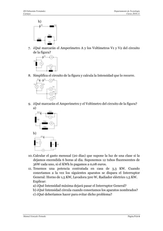 IES Sebastián Fernández                                            Departamento de Tecnología
Cartaya                                                                        Curso 2010-11


               h)




     7. ¿Qué marcarán el Amperímetro A y los Voltímetros V1 y V2 del circuito
        de la figura?




     8. Simplifica el circuito de la figura y calcula la Intensidad que lo recorre.




     9. ¿Qué marcarán el Amperímetro y el Voltímetro del circuito de la figura?
        a)




          b)




     10. Calcular el gasto mensual (20 días) que supone la luz de una clase si la
         dejamos encendida 6 horas al día. Suponemos 12 tubos fluorescentes de
         36W cada uno, si el KWh lo pagamos a 0,08 euros.
     11. Tenemos una potencia contratada en casa de 3,3 KW. Cuando
         conectamos a la vez los siguientes aparatos se dispara el Interruptor
         General: Horno de 1,5 KW, Lavadora 500 W, Radiador eléctrico 1,5 KW.
         Explicar:
         a) ¿Qué Intensidad máxima dejará pasar el Interruptor General?
         b) ¿Qué Intensidad circula cuando conectamos los aparatos nombrados?
         c) ¿Qué deberíamos hacer para evitar dicho problema?




Manuel Gonzalo Peinado                                                          Página 5 de 6
 