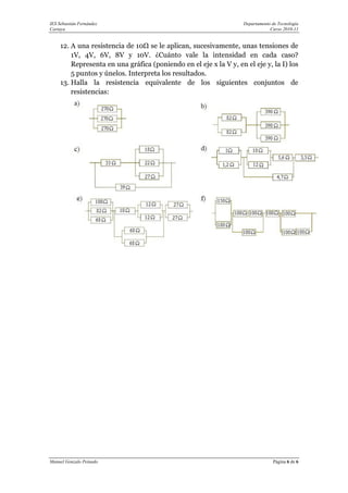 IES Sebastián Fernández                                             Departamento de Tecnología
Cartaya                                                                         Curso 2010-11


     12. A una resistencia de 10Ω se le aplican, sucesivamente, unas tensiones de
         1V, 4V, 6V, 8V y 10V. ¿Cuánto vale la intensidad en cada caso?
         Representa en una gráfica (poniendo en el eje x la V y, en el eje y, la I) los
         5 puntos y únelos. Interpreta los resultados.
     13. Halla la resistencia equivalente de los siguientes conjuntos de
         resistencias:




Manuel Gonzalo Peinado                                                           Página 6 de 6
 