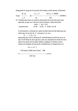 Despejando la carga de la ecuación de Faraday y sustituyendo, obtenemos:
M . Q m . z . F 19,7 g . 3 . 96500
m (g) = ---------- ; Q = ---------------= --------------------------= 28.950 C
z . F M 197
b) Tenemos que tener en cuenta la disociación de la sal AuCl3 para este
apartado, ya que con 1 mol de la sal se obtiene 3 moles del anión :
AuCl3 → Au3
+ 3 Cl-
concentración 0,1 M 0,1 M 3 . 0,1M = 0,3 M
A continuación, y teniendo en cuenta la semirreacción del ánodo que me
indica que con un mol de Cl –
obtenemos ½ de cloro:
Cl -
→ 1/2 Cl2 + 1 e-
deducimos que con 0,3 moles de Cl-
obtendríamos la mitad de cloro, es
decir 0,15 moles de cloro gas (Cl2). Una vez calculados los moles de cloro,
aplico la ecuación de los gases ideales y despejo el volumen, previo
cambio de unidades de la presión a atmósferas y la temperatura a K.
P.V = n . R . T
0,15 moles. 0,082 atm.L/K.mol . 298
V = ------------------------------------------= 3,77 L
0,97 atm
 