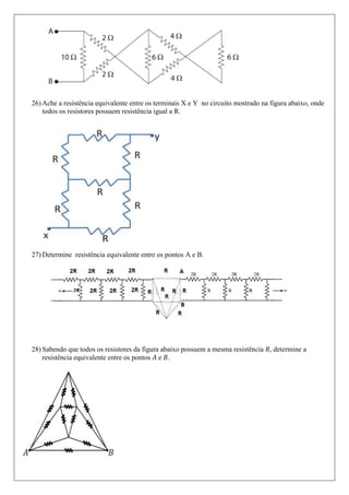 26) Ache a resistência equivalente entre os terminais X e Y no circuito mostrado na figura abaixo, onde
    todos os resistores possuem resistência igual a R.




27) Determine resistência equivalente entre os pontos A e B.




28) Sabendo que todos os resistores da figura abaixo possuem a mesma resistência , determine a
    resistência equivalente entre os pontos e .
 