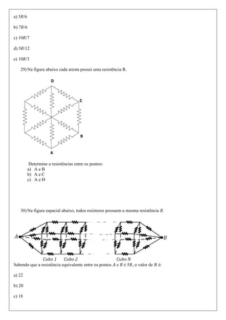 a) 5 /6

b) 7 /6

c) 10 /7

d) 5 /12

e) 10 /3

   29) Na figura abaixo cada aresta possui uma resistência R.




           Determine a resistências entre os pontos:
          a) A e B
          b) A e C
          c) A e D




   30) Na figura espacial abaixo, todos resistores possuem a mesma resistência .




Sabendo que a resistência equivalente entre os pontos   e   é 5 , o valor de   é:

a) 22

b) 20

c) 18
 