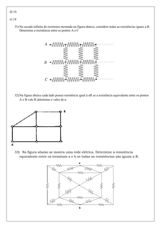 d) 16

e) 14

   31) Na escada infinita de resistores mostrada na figura abaixo, considere todas as resistências iguais a R.
       Determine a resistência entre os pontos A e C




   32) Na figura abaixo cada lado possui resistência igual à nR se a resistência equivalente entre os pontos
       A e B vale R determine o valor de n.




   33) Na figura abaixo se mostra uma rede elétrica. Determine a resistência
      equivalente entre os terminais a e b se todas as resistências são iguais a R.
 