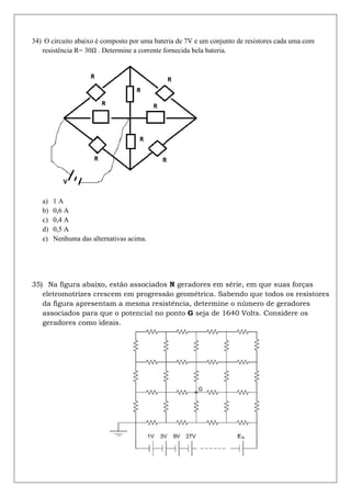 34) O circuito abaixo é composto por uma bateria de 7V e um conjunto de resistores cada uma com
   resistência R= 30 . Determine a corrente fornecida bela bateria.




   a)   1A
   b)   0,6 A
   c)   0,4 A
   d)   0,5 A
   e)   Nenhuma das alternativas acima.




35) Na figura abaixo, estão associados N geradores em série, em que suas forças
   eletromotrizes crescem em progressão geométrica. Sabendo que todos os resistores
   da figura apresentam a mesma resistência, determine o número de geradores
   associados para que o potencial no ponto G seja de 1640 Volts. Considere os
   geradores como ideais.
 