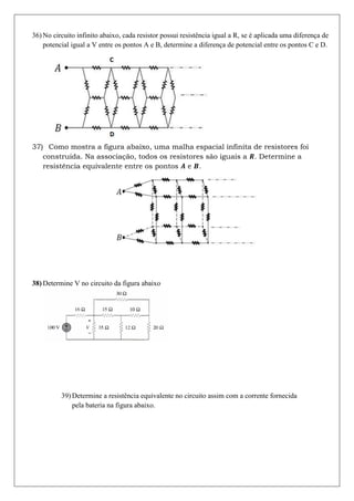 36) No circuito infinito abaixo, cada resistor possui resistência igual a R, se é aplicada uma diferença de
    potencial igual a V entre os pontos A e B, determine a diferença de potencial entre os pontos C e D.




37) Como mostra a figura abaixo, uma malha espacial infinita de resistores foi
   construída. Na associação, todos os resistores são iguais a . Determine a
   resistência equivalente entre os pontos e .




38) Determine V no circuito da figura abaixo




          39) Determine a resistência equivalente no circuito assim com a corrente fornecida
              pela bateria na figura abaixo.
 
