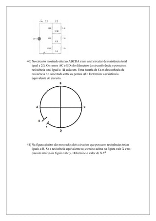 40) No circuito mostrado abaixo ABCDA é um anel circular de resistência total
    igual a 2 . Os ramos AC e BD são diâmetros da circunferência e possuiem
    resistência total igual a 1 cada um. Uma bateria de f.e.m desconhecia de
    resistência r e conectada entre os pontos AD. Determine a resistência
    equivalente do circuito.




41) Na figura abaixo são mostrados dois circuitos que possuem resistências todas
    iguais a R. Se a resistência equivalente no circuito acima na figura vale X e no
    circuito abaixo na figura vale y. Determine o valor de X.
 
