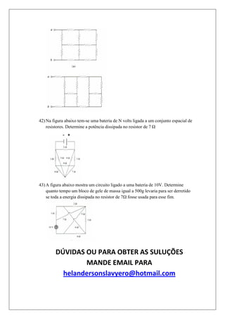 42) Na figura abaixo tem-se uma bateria de N volts ligada a um conjunto espacial de
    resistores. Determine a potência dissipada no resistor de 7




43) A figura abaixo mostra um circuito ligado a uma bateria de 10V. Determine
    quanto tempo um bloco de gele de massa igual a 500g levaria para ser derretido
    se toda a energia dissipada no resistor de 7 fosse usada para esse fim.




         DÚVIDAS OU PARA OBTER AS SULUÇÕES
                 MANDE EMAIL PARA
           helandersonslavyero@hotmail.com
 