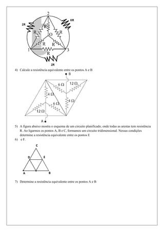 4) Calcule a resistência equivalente entre os pontos A e B




5) A figura abaixo mostra o esquema de um circuito planificado, onde todas as arestas tem resistência
   R. Ao ligarmos os pontos A, B e C, formamos um circuito tridimensional. Nessas condições
   determine a resistência equivalente entre os pontos E
6) e F.




7) Determine a resistência equivalente entre os pontos A e B
 