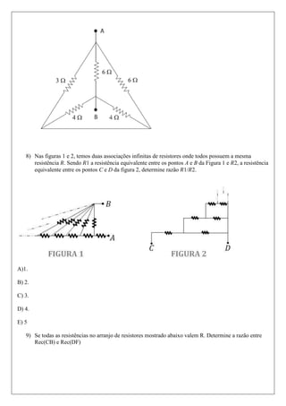 8) Nas figuras 1 e 2, temos duas associações infinitas de resistores onde todos possuem a mesma
      resistência . Sendo 1 a resistência equivalente entre os pontos A e B da Figura 1 e 2, a resistência
      equivalente entre os pontos C e D da figura 2, determine razão 1/ 2.




A)1.

B) 2.

C) 3.

D) 4.

E) 5

   9) Se todas as resistências no arranjo de resistores mostrado abaixo valem R. Determine a razão entre
      Rec(CB) e Rec(DF)
 